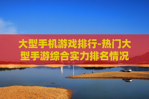 大型手机游戏排行-热门大型手游综合实力排名情况