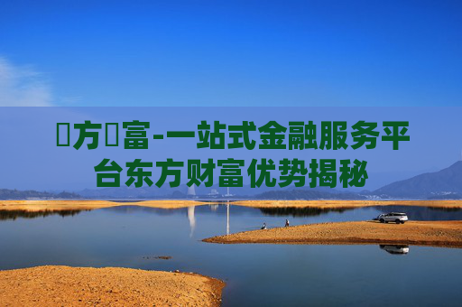 東方財富-一站式金融服务平台东方财富优势揭秘