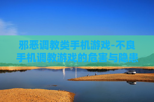 邪恶调教类手机游戏-不良手机调教游戏的危害与隐患 邪恶调教类手机游戏-不良手机调教游戏的危害与隐患