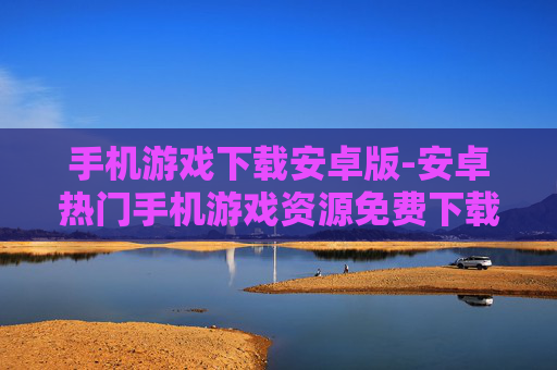 手机游戏下载安卓版-安卓热门手机游戏资源免费下载途径
