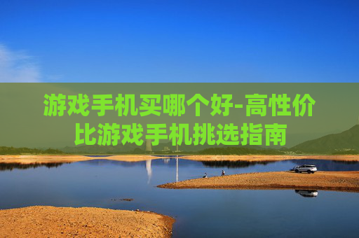 游戏手机买哪个好-高性价比游戏手机挑选指南