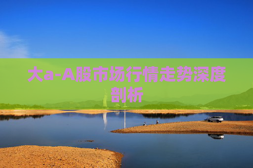 大a-A股市场行情走势深度剖析