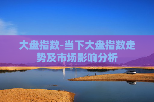 大盘指数-当下大盘指数走势及市场影响分析