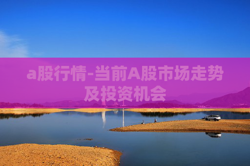 a股行情-当前A股市场走势及投资机会