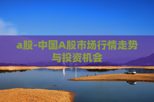 a股-中国A股市场行情走势与投资机会 a股-中国A股市场行情走势与投资机会