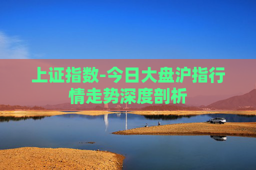 上证指数-今日大盘沪指行情走势深度剖析 上证指数-今日大盘沪指行情走势深度剖析