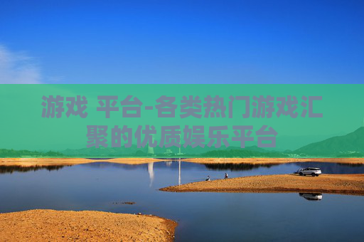游戏 平台-各类热门游戏汇聚的优质娱乐平台
