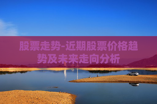 股票走势-近期股票价格趋势及未来走向分析