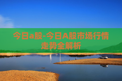 今日a股-今日A股市场行情走势全解析
