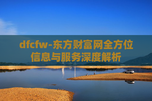 dfcfw-东方财富网全方位信息与服务深度解析