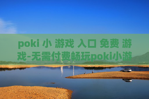 poki 小 游戏 入口 免费 游戏-无需付费畅玩poki小游戏便捷通道