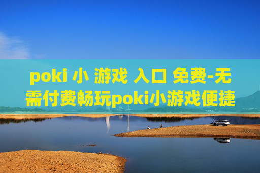 poki 小 游戏 入口 免费-无需付费畅玩poki小游戏便捷通道