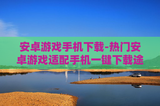 安卓游戏手机下载-热门安卓游戏适配手机一键下载途径 安卓游戏手机下载-热门安卓游戏适配手机一键下载途径