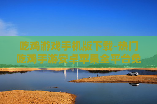 吃鸡游戏手机版下载-热门吃鸡手游安卓苹果全平台免费下载