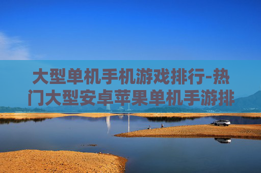 大型单机手机游戏排行-热门大型安卓苹果单机手游排名情况