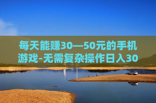 每天能赚30—50元的手机游戏-无需复杂操作日入30到50元的手游推荐