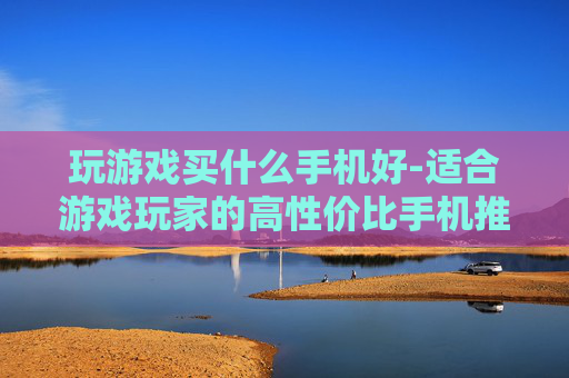 玩游戏买什么手机好-适合游戏玩家的高性价比手机推荐