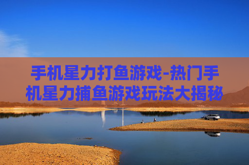 手机星力打鱼游戏-热门手机星力捕鱼游戏玩法大揭秘