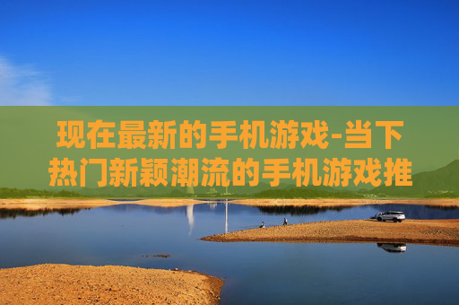 现在最新的手机游戏-当下热门新颖潮流的手机游戏推荐
