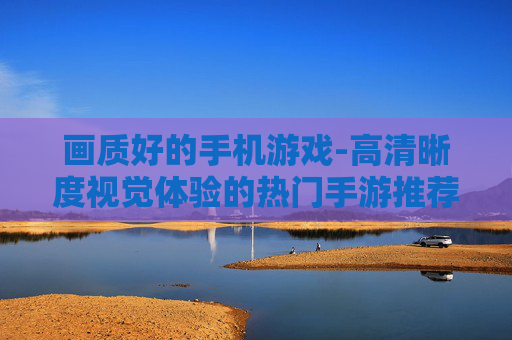 画质好的手机游戏-高清晰度视觉体验的热门手游推荐