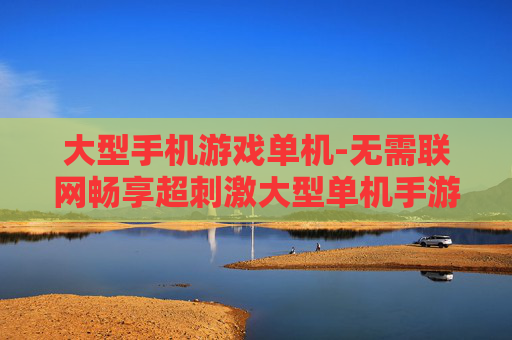 大型手机游戏单机-无需联网畅享超刺激大型单机手游