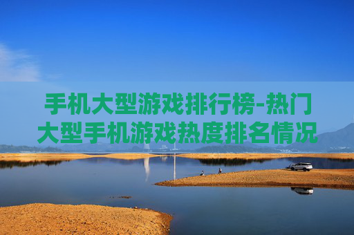 手机大型游戏排行榜-热门大型手机游戏热度排名情况