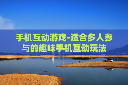 手机互动游戏-适合多人参与的趣味手机互动玩法