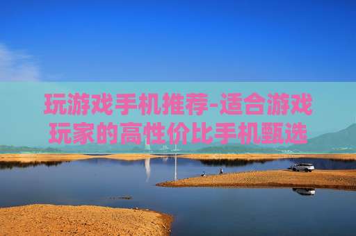 玩游戏手机推荐-适合游戏玩家的高性价比手机甄选