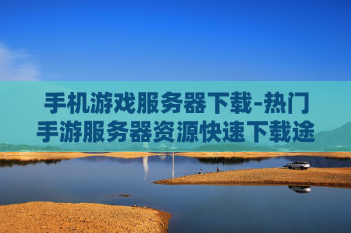 手机游戏服务器下载-热门手游服务器资源快速下载途径