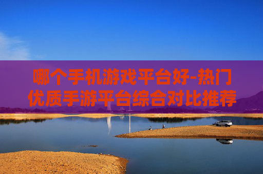 哪个手机游戏平台好-热门优质手游平台综合对比推荐