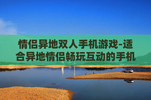情侣异地双人手机游戏-适合异地情侣畅玩互动的手机游戏