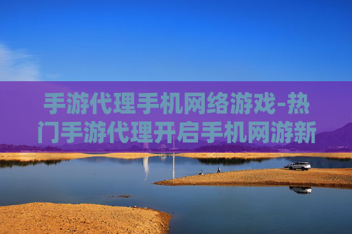 手游代理手机网络游戏-热门手游代理开启手机网游新商机