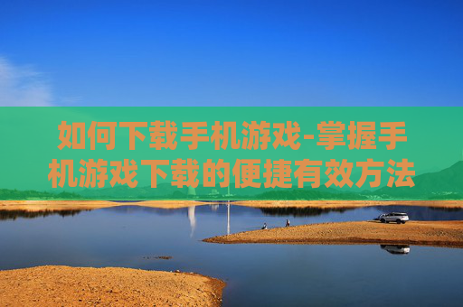 如何下载手机游戏-掌握手机游戏下载的便捷有效方法