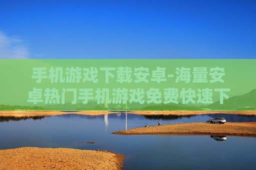 手机游戏下载安卓-海量安卓热门手机游戏免费快速下载