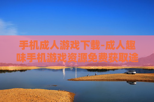 手机成人游戏下载-成人趣味手机游戏资源免费获取途径