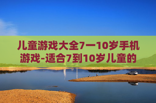 儿童游戏大全7一10岁手机游戏-适合7到10岁儿童的热门手机游戏汇总