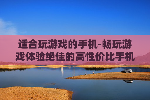 适合玩游戏的手机-畅玩游戏体验绝佳的高性价比手机