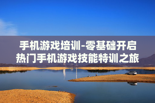 手机游戏培训-零基础开启热门手机游戏技能特训之旅
