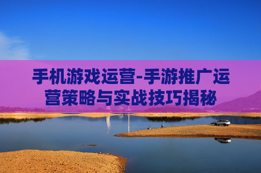 手机游戏运营-手游推广运营策略与实战技巧揭秘