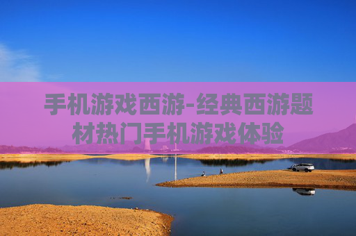 手机游戏西游-经典西游题材热门手机游戏体验