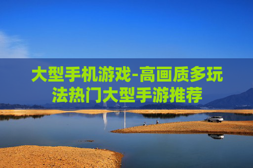 大型手机游戏-高画质多玩法热门大型手游推荐
