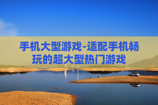手机大型游戏-适配手机畅玩的超大型热门游戏