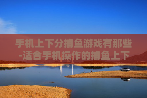 手机上下分捕鱼游戏有那些-适合手机操作的捕鱼上下分游戏盘点