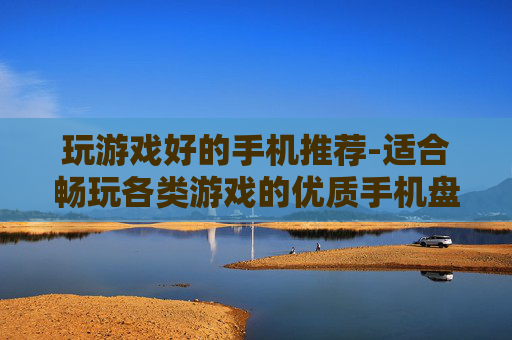 玩游戏好的手机推荐-适合畅玩各类游戏的优质手机盘点