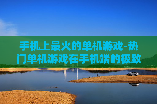 手机上最火的单机游戏-热门单机游戏在手机端的极致体验