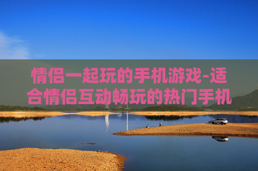 情侣一起玩的手机游戏-适合情侣互动畅玩的热门手机游戏