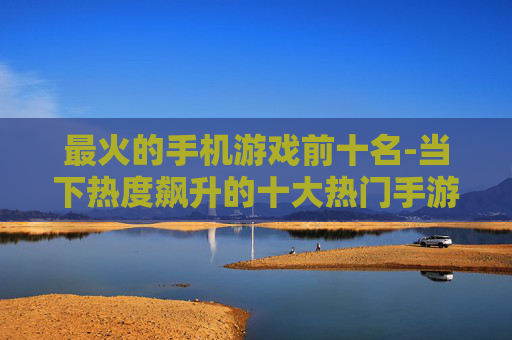 最火的手机游戏前十名-当下热度飙升的十大热门手游推荐