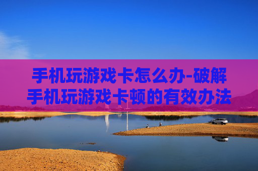 手机玩游戏卡怎么办-破解手机玩游戏卡顿的有效办法