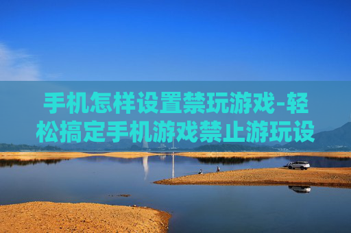 手机怎样设置禁玩游戏-轻松搞定手机游戏禁止游玩设置方法