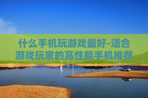 什么手机玩游戏最好-适合游戏玩家的高性能手机推荐